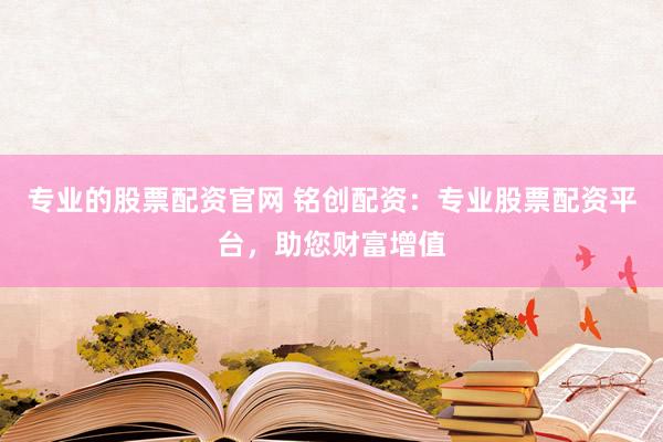 专业的股票配资官网 铭创配资：专业股票配资平台，助您财富增值