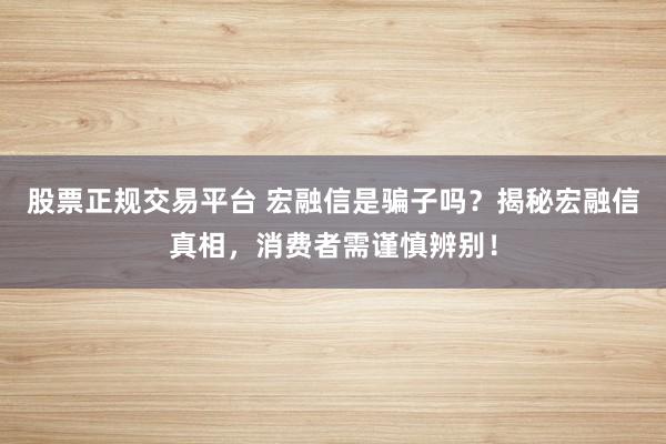 股票正规交易平台 宏融信是骗子吗？揭秘宏融信真相，消费者需谨慎辨别！
