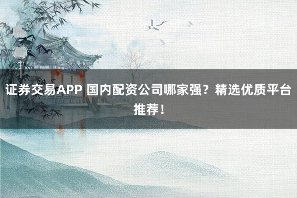 证券交易APP 国内配资公司哪家强？精选优质平台推荐！