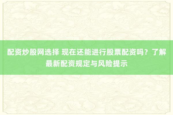 配资炒股网选择 现在还能进行股票配资吗？了解最新配资规定与风险提示