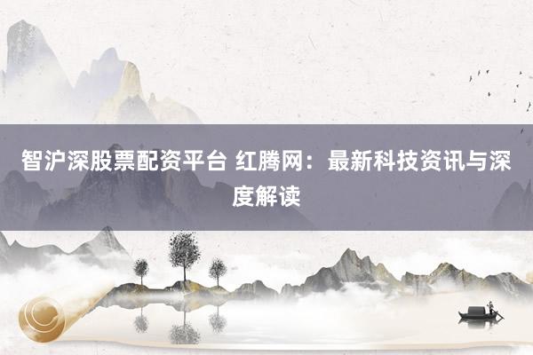 智沪深股票配资平台 红腾网：最新科技资讯与深度解读
