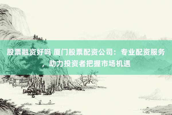 股票融资好吗 厦门股票配资公司：专业配资服务，助力投资者把握市场机遇