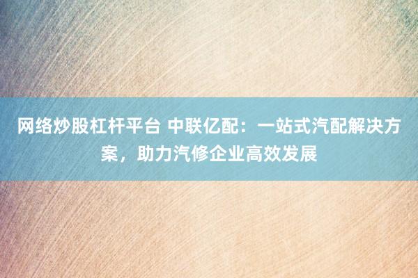 网络炒股杠杆平台 中联亿配:一站式汽配解决方案,助力汽修企业高效发展
