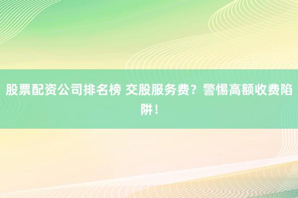 股票配资公司排名榜 交股服务费?警惕高额收费陷阱!