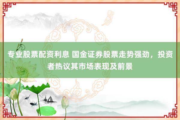 专业股票配资利息 国金证券股票走势强劲,投资者热议其市场表现及前景