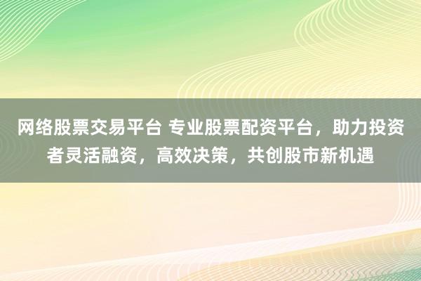 网络股票交易平台 专业股票配资平台，助力投资者灵活融资，高效决策，共创股市新机遇