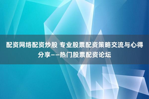 配资网络配资炒股 专业股票配资策略交流与心得分享——热门股票配资论坛