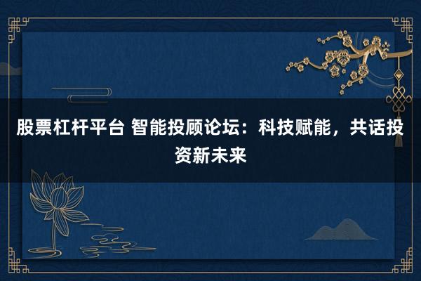 股票杠杆平台 智能投顾论坛:科技赋能,共话投资新未来