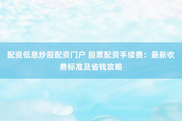 配资低息炒股配资门户 股票配资手续费：最新收费标准及省钱攻略