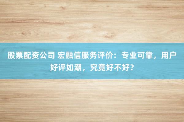 股票配资公司 宏融信服务评价:专业可靠,用户好评如潮,究竟好不好?