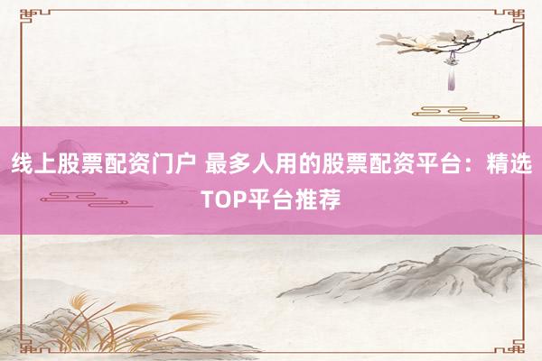 线上股票配资门户 最多人用的股票配资平台：精选TOP平台推荐