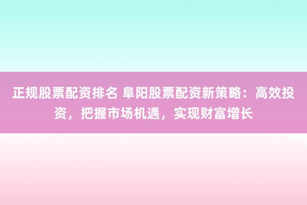 正规股票配资排名 阜阳股票配资新策略：高效投资，把握市场机遇，实现财富增长