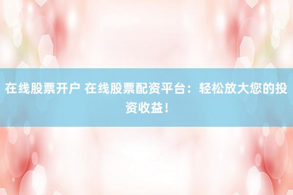 在线股票开户 在线股票配资平台：轻松放大您的投资收益！
