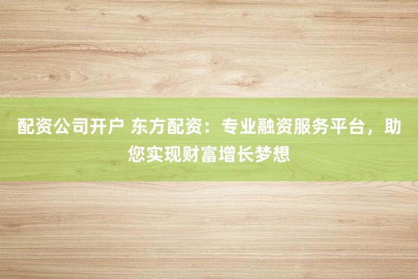 配资公司开户 东方配资：专业融资服务平台，助您实现财富增长梦想