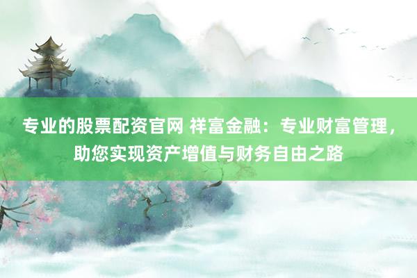 专业的股票配资官网 祥富金融：专业财富管理，助您实现资产增值与财务自由之路