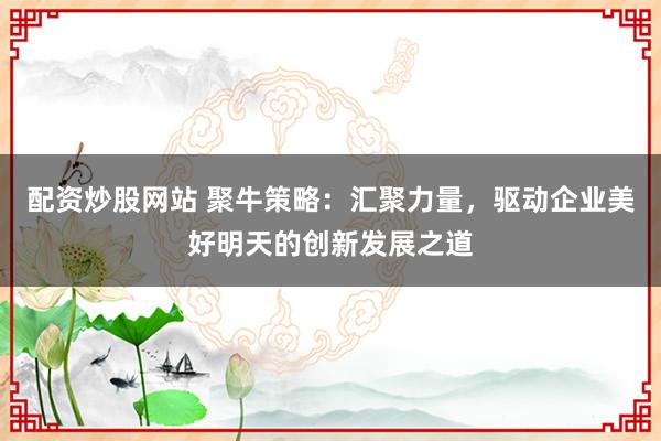 配资炒股网站 聚牛策略：汇聚力量，驱动企业美好明天的创新发展之道