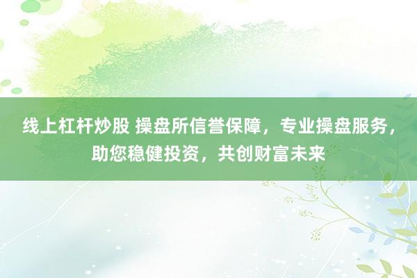 线上杠杆炒股 操盘所信誉保障，专业操盘服务，助您稳健投资，共创财富未来