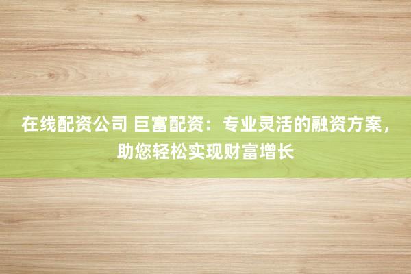 在线配资公司 巨富配资：专业灵活的融资方案，助您轻松实现财富增长