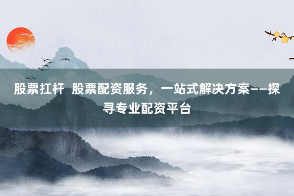 股票扛杆  股票配资服务，一站式解决方案——探寻专业配资平台