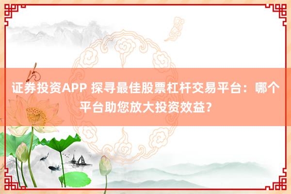 证券投资APP 探寻最佳股票杠杆交易平台：哪个平台助您放大投资效益？