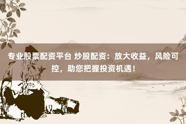 专业股票配资平台 炒股配资：放大收益，风险可控，助您把握投资机遇！