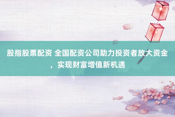 股指股票配资 全国配资公司助力投资者放大资金，实现财富增值新机遇