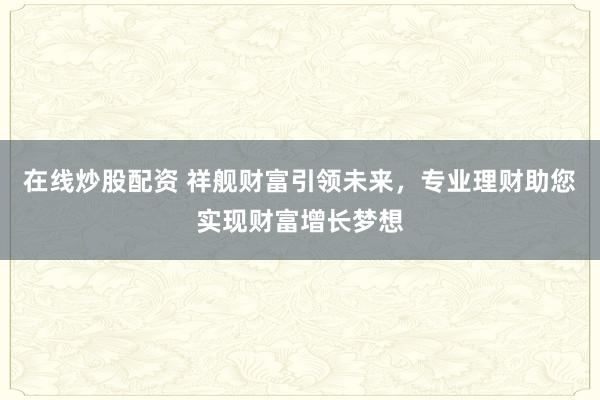 在线炒股配资 祥舰财富引领未来，专业理财助您实现财富增长梦想