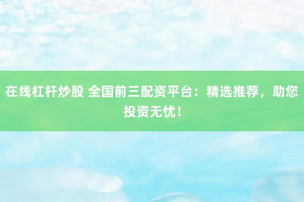 在线杠杆炒股 全国前三配资平台：精选推荐，助您投资无忧！