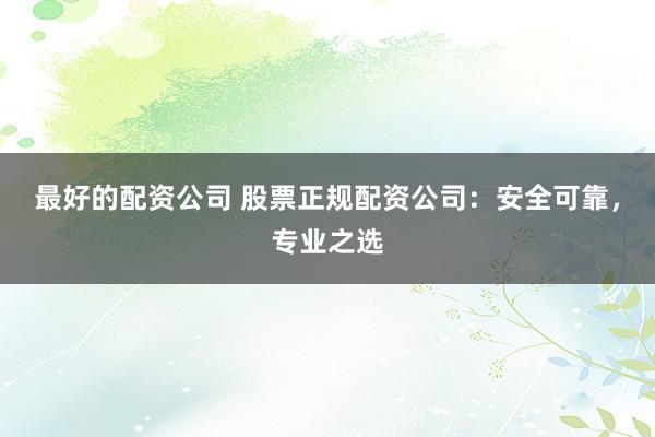 最好的配资公司 股票正规配资公司：安全可靠，专业之选