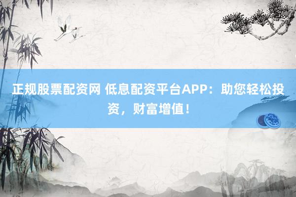 正规股票配资网 低息配资平台APP：助您轻松投资，财富增值！