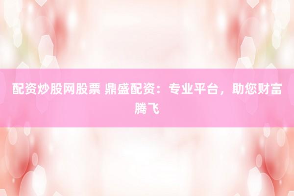 配资炒股网股票 鼎盛配资：专业平台，助您财富腾飞