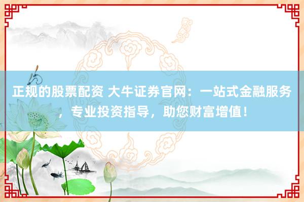 正规的股票配资 大牛证券官网：一站式金融服务，专业投资指导，助您财富增值！