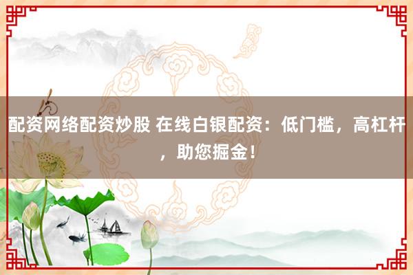 配资网络配资炒股 在线白银配资：低门槛，高杠杆，助您掘金！