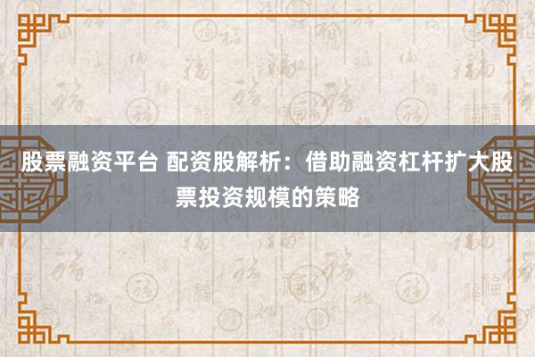 股票融资平台 配资股解析:借助融资杠杆扩大股票投资规模的策略