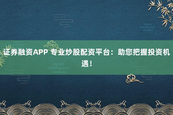 证券融资APP 专业炒股配资平台：助您把握投资机遇！