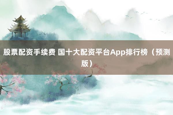 股票配资手续费 国十大配资平台App排行榜(预测版)
