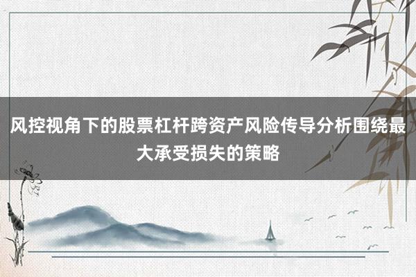 风控视角下的股票杠杆跨资产风险传导分析围绕最大承受损失的策略