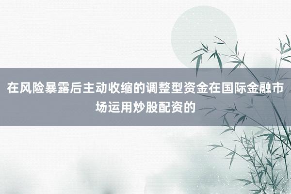 在风险暴露后主动收缩的调整型资金在国际金融市场运用炒股配资的