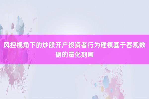 风控视角下的炒股开户投资者行为建模基于客观数据的量化刻画