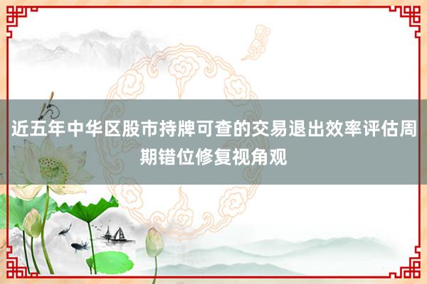近五年中华区股市持牌可查的交易退出效率评估周期错位修复视角观