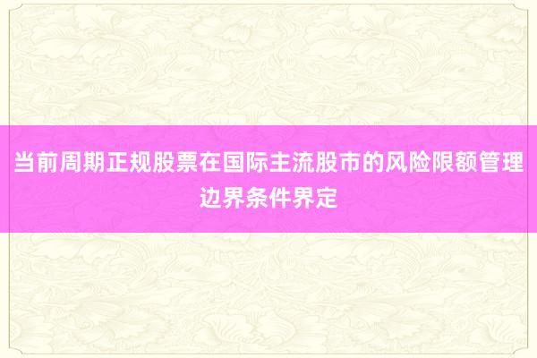 当前周期正规股票在国际主流股市的风险限额管理边界条件界定