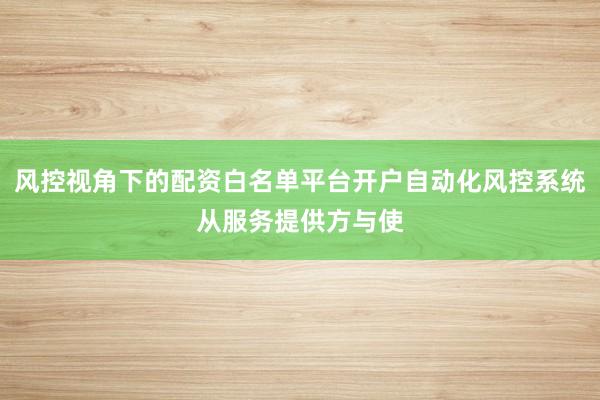 风控视角下的配资白名单平台开户自动化风控系统从服务提供方与使