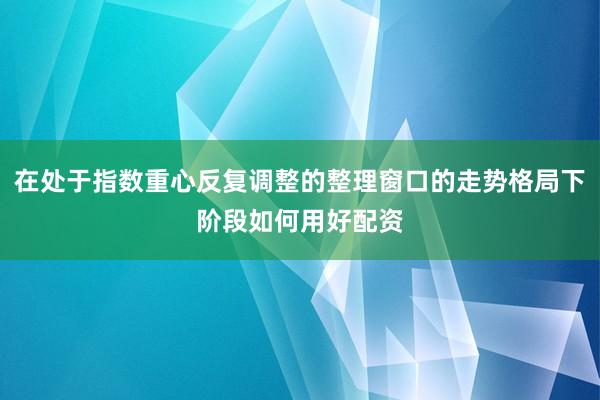 在处于指数重心反复调整的整理窗口的走势格局下阶段如何用好配资