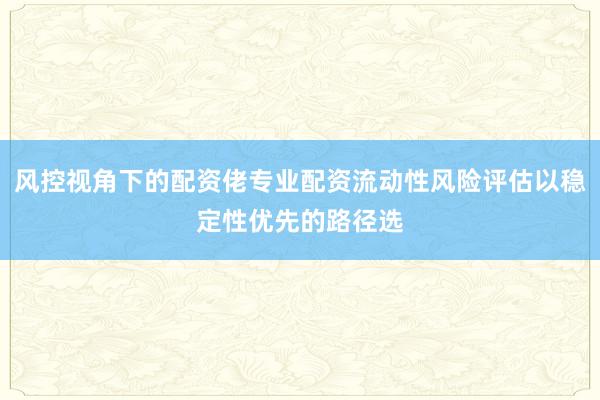 风控视角下的配资佬专业配资流动性风险评估以稳定性优先的路径选
