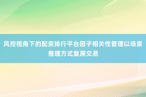 风控视角下的配资排行平台因子相关性管理以场景推理方式复原交易