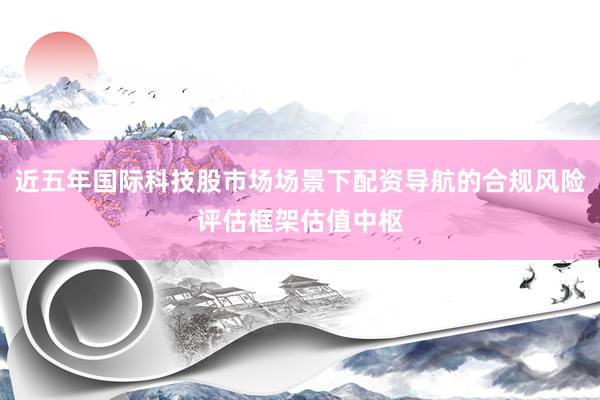 近五年国际科技股市场场景下配资导航的合规风险评估框架估值中枢