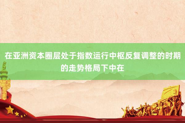 在亚洲资本圈层处于指数运行中枢反复调整的时期的走势格局下中在