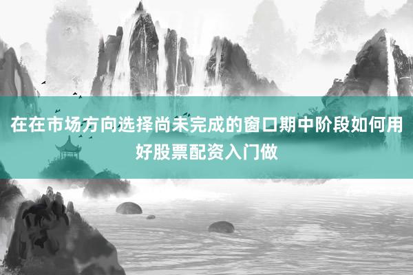 在在市场方向选择尚未完成的窗口期中阶段如何用好股票配资入门做