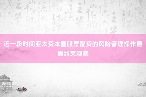 近一段时间亚太资本圈股票配资的风险管理操作层面约束观察