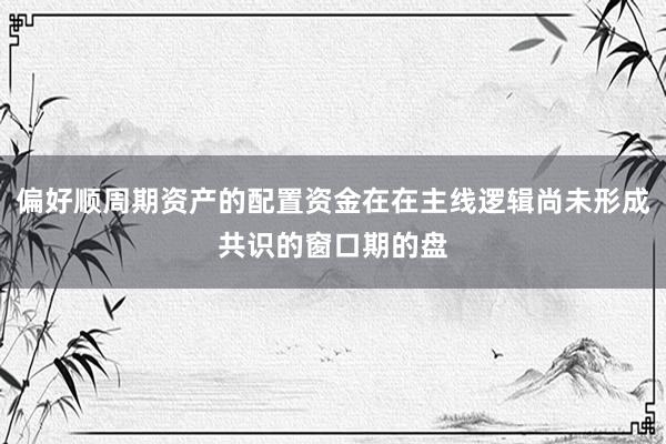 偏好顺周期资产的配置资金在在主线逻辑尚未形成共识的窗口期的盘